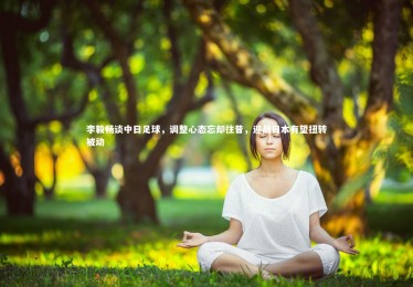 mk体育官网：李毅畅谈中日足球，调整心态忘却往昔，迎战日本有望扭转被动