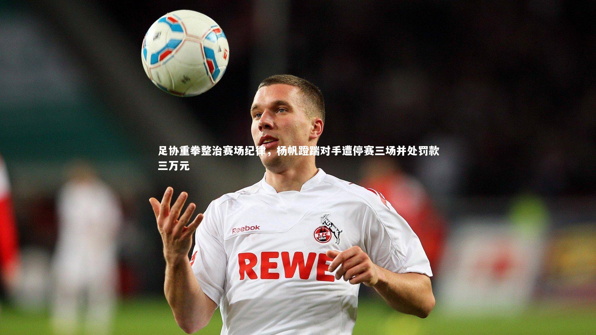 足协重拳整治赛场纪律,杨帆蹬踹对手遭停赛三场并处罚款三万元
